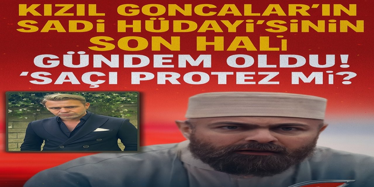Kızıl Goncalar'ın 'Sadi Hüdayi'nin Son Hali Gündem Oldu! “Saçı Protez mi?